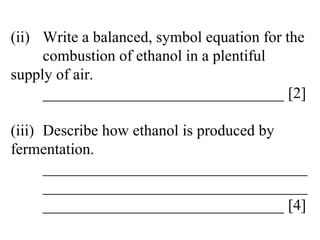 (ii) Write a balanced, symbol equation for the  combustion of ethanol in a plentiful  supply of air. _______________________________ [2] (iii) Describe how ethanol is produced by  fermentation. __________________________________ __________________________________ _______________________________ [4] 
