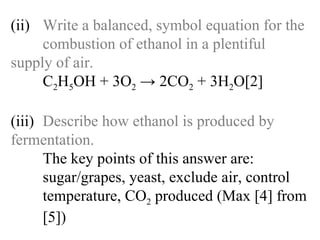 (ii) Write a balanced, symbol equation for the  combustion of ethanol in a plentiful  supply of air. C 2 H 5 OH + 3O 2  -> 2CO 2  + 3H 2 O[2] (iii) Describe how ethanol is produced by  fermentation. The key points of this answer are:   sugar/grapes, yeast, exclude air, control   temperature, CO 2  produced (Max [4] from  [5]) 