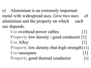 e) Aluminium is an extremely important  metal with widespread uses. Give two uses  of aluminium and the property on which  each use depends. Use  overhead power cables    [1] Property  low density / good conductor [1] Use   Alloy   [1] Property  low density (but high strength)  [1] Use  saucepans   [1] Property  good thermal conductor   [1] 