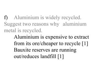 f) Aluminium is widely recycled.  Suggest two reasons why  aluminium metal is recycled. Aluminium is expensive to extract   from its ore/cheaper to recycle [1]   Bauxite reserves are running   out/reduces landfill [1] 
