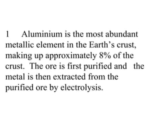 1 Aluminium is the most abundant  metallic element in the Earth’s crust,  making up approximately 8% of the  crust.  The ore is first purified and  the metal is then extracted from the  purified ore by electrolysis. 