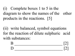 (i) Complete boxes 1 to 5 in the  diagram to show the names of the  other products in the reactions.  [5] (ii) write balanced, symbol equations  for the reaction of dilute sulphuric  acid with substances: B _______________________ [2] D _______________________ [2] 