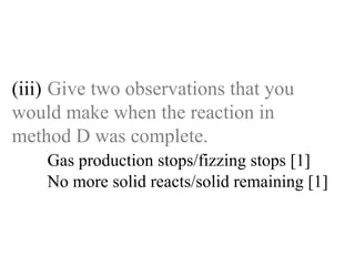 (iii) Give two observations that you  would make when the reaction in  method D was complete. Gas production stops/fizzing stops [1]   No more solid reacts/solid remaining [1] 