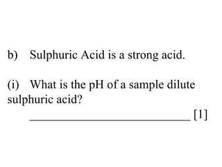 b) Sulphuric Acid is a strong acid. (i) What is the pH of a sample dilute  sulphuric acid? __________________________ [1] 