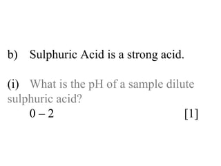 b) Sulphuric Acid is a strong acid. (i) What is the pH of a sample dilute  sulphuric acid? 0 – 2  [1] 