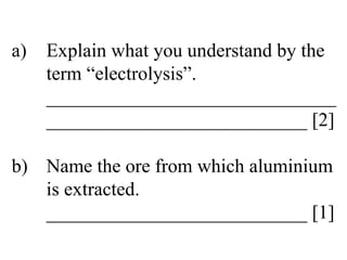 a) Explain what you understand by the  term “electrolysis”. ______________________________ ___________________________ [2] b) Name the ore from which aluminium  is extracted. ___________________________ [1] 