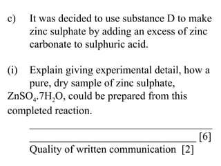 c) It was decided to use substance D to make  zinc sulphate by adding an excess of zinc  carbonate to sulphuric acid. (i) Explain giving experimental detail, how a  pure, dry sample of zinc sulphate,  ZnSO 4 .7H 2 O, could be prepared from this  completed reaction. __________________________________ _______________________________ [6] Quality of written communication  [2] 