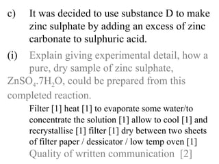 c) It was decided to use substance D to make  zinc sulphate by adding an excess of zinc  carbonate to sulphuric acid. (i) Explain giving experimental detail, how a  pure, dry sample of zinc sulphate,  ZnSO 4 .7H 2 O, could be prepared from this  completed reaction. Filter [1] heat [1] to evaporate some water/to   concentrate the solution [1] allow to cool [1] and  recrystallise [1] filter [1] dry between two sheets  of filter paper / dessicator / low temp oven [1] Quality of written communication  [2] 