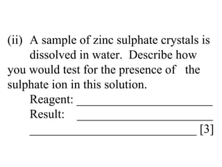 (ii) A sample of zinc sulphate crystals is  dissolved in water.  Describe how  you would test for the presence of  the sulphate ion in this solution. Reagent: ______________________ Result:  ______________________ ___________________________ [3] 