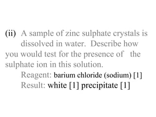 (ii) A sample of zinc sulphate crystals is  dissolved in water.  Describe how  you would test for the presence of  the sulphate ion in this solution. Reagent:   barium chloride (sodium) [1] Result:  white [1] precipitate [1] 