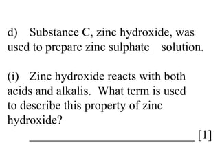 d) Substance C, zinc hydroxide, was  used to prepare zinc sulphate  solution. (i) Zinc hydroxide reacts with both  acids and alkalis.  What term is used  to describe this property of zinc  hydroxide? ___________________________ [1] 