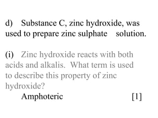 d) Substance C, zinc hydroxide, was  used to prepare zinc sulphate  solution. (i) Zinc hydroxide reacts with both  acids and alkalis.  What term is used  to describe this property of zinc  hydroxide? Amphoteric  [1] 