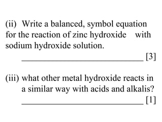 (ii) Write a balanced, symbol equation  for the reaction of zinc hydroxide  with sodium hydroxide solution. ___________________________ [3] (iii) what other metal hydroxide reacts in  a similar way with acids and alkalis? ___________________________ [1] 