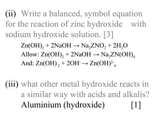 (ii) Write a balanced, symbol equation  for the reaction of zinc hydroxide  with sodium hydroxide solution. [3] Zn(OH) 2  + 2NaOH -> Na 2 ZNO 2  + 2H 2 O  Allow: Zn(OH) 2  + 2NaOH -> Na 2 ZN(OH) 4 And: Zn(OH)  2  + 2OH -  -> Zn(OH) 2- 4 (iii) what other metal hydroxide reacts in  a similar way with acids and alkalis? Aluminium (hydroxide)  [1] 