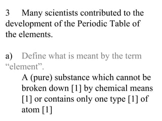 3 Many scientists contributed to the  development of the Periodic Table of  the elements. a) Define what is meant by the term  “element”. A (pure) substance which cannot be  broken down [1] by chemical means  [1] or contains only one type [1] of   atom [1] 