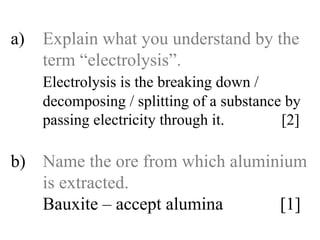 a) Explain what you understand by the  term “electrolysis”. Electrolysis is the breaking down /   decomposing / splitting of a substance by  passing electricity through it.   [2] b) Name the ore from which aluminium  is extracted. Bauxite – accept alumina    [1] 