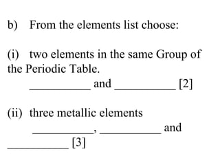 b) From the elements list choose: (i) two elements in the same Group of  the Periodic Table. __________ and __________ [2] (ii) three metallic elements  __________, __________ and  __________ [3] 