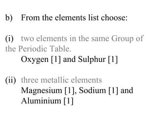 b) From the elements list choose: (i) two elements in the same Group of  the Periodic Table. Oxygen [1] and Sulphur [1] (ii) three metallic elements Magnesium [1], Sodium [1] and   Aluminium [1] 