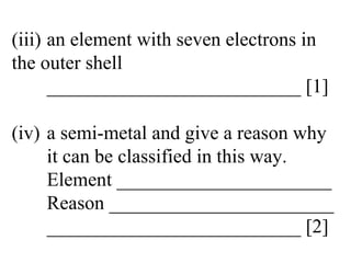 (iii) an element with seven electrons in  the outer shell __________________________ [1] (iv) a semi-metal and give a reason why  it can be classified in this way. Element ______________________ Reason _______________________ __________________________ [2] 