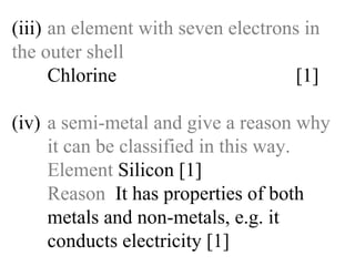 (iii) an element with seven electrons in  the outer shell Chlorine   [1] (iv) a semi-metal and give a reason why  it can be classified in this way. Element  Silicon [1] Reason   It has properties of both   metals and non-metals, e.g. it   conducts electricity [1] 