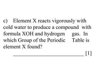 c) Element X reacts vigorously with  cold water to produce a compound  with formula XOH and hydrogen  gas.  In which Group of the Periodic  Table is element X found? __________________________ [1] 