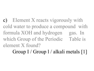 c) Element X reacts vigorously with  cold water to produce a compound  with formula XOH and hydrogen  gas.  In which Group of the Periodic  Table is element X found? Group I / Group l / alkali metals [1] 