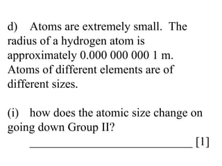 d) Atoms are extremely small.  The  radius of a hydrogen atom is  approximately 0.000 000 000 1 m.  Atoms of different elements are of  different sizes. (i) how does the atomic size change on  going down Group II? ___________________________ [1] 