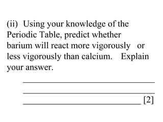 (ii) Using your knowledge of the  Periodic Table, predict whether  barium will react more vigorously  or less vigorously than calcium.  Explain your answer. _____________________________ _____________________________ __________________________ [2] 