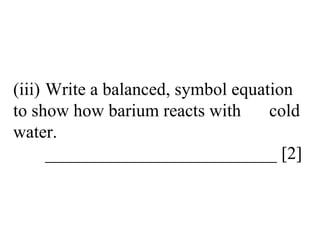 (iii) Write a balanced, symbol equation  to show how barium reacts with  cold water. __________________________ [2] 