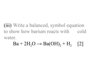 (iii) Write a balanced, symbol equation  to show how barium reacts with  cold water. Ba + 2H 2 O -> Ba(OH) 2  + H 2   [2] 