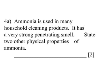 4a) Ammonia is used in many  household cleaning products.  It has  a very strong penetrating smell.  State two other physical properties  of ammonia. __________________________ [2] 
