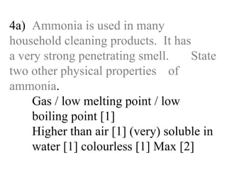 4a) Ammonia is used in many  household cleaning products.  It has  a very strong penetrating smell.  State two other physical properties  of ammonia . Gas / low melting point / low   boiling point [1] Higher than air [1] (very) soluble in  water [1] colourless [1] Max [2] 