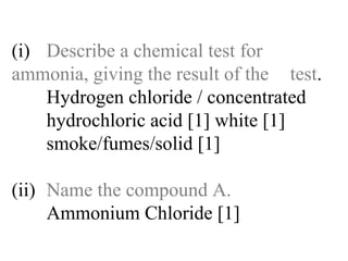 (i) Describe a chemical test for  ammonia, giving the result of the  test . Hydrogen chloride / concentrated   hydrochloric acid [1] white [1]   smoke/fumes/solid [1] (ii) Name the compound A. Ammonium Chloride [1] 