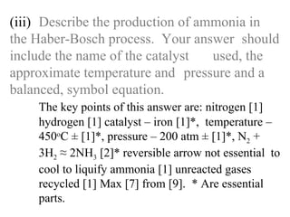 (iii) Describe the production of ammonia in  the Haber-Bosch process.  Your answer  should include the name of the catalyst  used, the approximate temperature and  pressure and a balanced, symbol equation. The key points of this answer are: nitrogen [1]   hydrogen [1] catalyst – iron [1]*,  temperature –  450 o C ± [1]*, pressure – 200 atm ± [1]*, N 2  +   3H 2  ≈ 2NH 3  [2]* reversible arrow not essential  to  cool to liquify ammonia [1] unreacted gases   recycled [1] Max [7] from [9].  * Are essential   parts. 