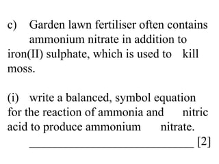 c) Garden lawn fertiliser often contains  ammonium nitrate in addition to  iron(II) sulphate, which is used to  kill moss. (i) write a balanced, symbol equation  for the reaction of ammonia and  nitric acid to produce ammonium  nitrate. ___________________________ [2] 