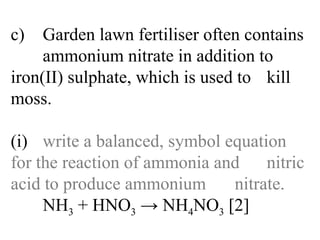 c) Garden lawn fertiliser often contains  ammonium nitrate in addition to  iron(II) sulphate, which is used to  kill moss. (i) write a balanced, symbol equation  for the reaction of ammonia and  nitric acid to produce ammonium  nitrate. NH 3  + HNO 3  -> NH 4 NO 3  [2] 