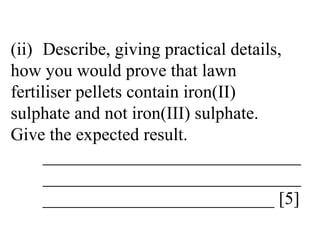 (ii) Describe, giving practical details,  how you would prove that lawn  fertiliser pellets contain iron(II)  sulphate and not iron(III) sulphate.  Give the expected result. _____________________________ _____________________________ __________________________ [5] 