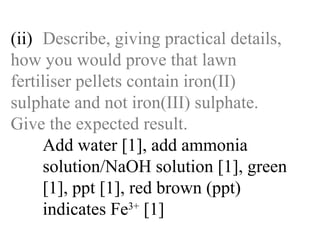 (ii) Describe, giving practical details,  how you would prove that lawn  fertiliser pellets contain iron(II)  sulphate and not iron(III) sulphate.  Give the expected result. Add water [1], add ammonia   solution/NaOH solution [1], green   [1], ppt [1], red brown (ppt)   indicates Fe 3+  [1] 