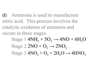 d) Ammonia is used to manufacture  nitric acid.  This process involves the  catalytic oxidation of ammonia and  occurs in three stages. Stage 1  4NH 3  + 5O 2  -> 4NO + 6H 2 O Stage 2  2NO + O 2  -> 2NO 2 Stage 3  4NO 2  + O 2  + 2H 2 O -> 4HNO 3 