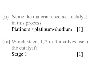 (ii) Name the material used as a catalyst  in this process. Platinum / platinum-rhodium  [1] (iii) Which stage, 1, 2 or 3 involves use of  the catalyst? Stage 1 [1] 