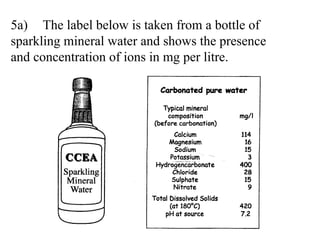 5a) The label below is taken from a bottle of  sparkling mineral water and shows the presence  and concentration of ions in mg per litre. 