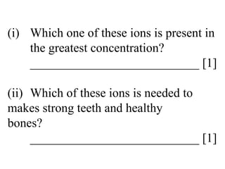 (i) Which one of these ions is present in  the greatest concentration? ___________________________ [1] (ii) Which of these ions is needed to  makes strong teeth and healthy  bones? ___________________________ [1] 