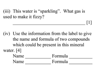 (iii) This water is “sparkling”.  What gas is  used to make it fizzy? _______________________________ [1] (iv) Use the information from the label to give  the name and formula of two compounds  which could be present in this mineral  water. [4] Name ___________ Formula __________ Name ___________ Formula __________ 