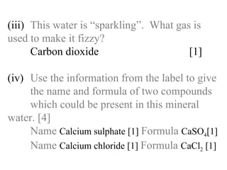 (iii) This water is “sparkling”.  What gas is  used to make it fizzy? Carbon dioxide  [1] (iv) Use the information from the label to give  the name and formula of two compounds  which could be present in this mineral  water. [4] Name   Calcium sulphate [1]  Formula   CaSO 4 [1] Name   Calcium chloride [1]  Formula   CaCl 2  [1] 