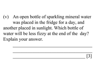 (v) An open bottle of sparkling mineral water  was placed in the fridge for a day, and  another placed in sunlight. Which bottle of  water will be less fizzy at the end of the  day?  Explain your answer. __________________________________ __________________________________ _______________________________ [3] 