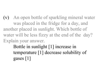 (v) An open bottle of sparkling mineral water  was placed in the fridge for a day, and  another placed in sunlight. Which bottle of  water will be less fizzy at the end of the  day?  Explain your answer. Bottle in sunlight [1] increase in   temperature [1] decrease solubility of   gases [1] 