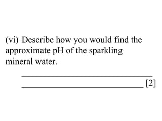 (vi) Describe how you would find the  approximate pH of the sparkling  mineral water. _____________________________ ___________________________ [2] 
