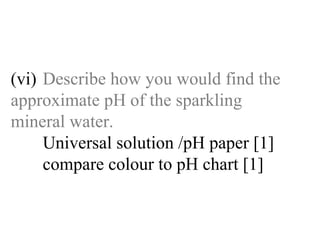 (vi) Describe how you would find the  approximate pH of the sparkling  mineral water. Universal solution /pH paper [1]   compare colour to pH chart [1]   