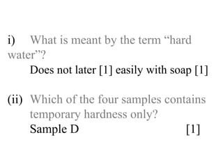 i) What is meant by the term “hard  water”? Does not later [1] easily with soap [1] (ii) Which of the four samples contains  temporary hardness only? Sample D [1] 