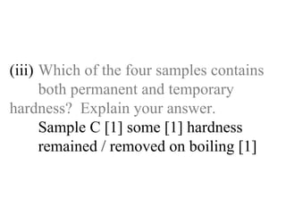 (iii) Which of the four samples contains  both permanent and temporary  hardness?  Explain your answer. Sample C [1] some [1] hardness   remained / removed on boiling [1] 